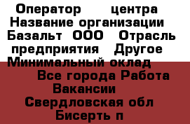Оператор Call-центра › Название организации ­ Базальт, ООО › Отрасль предприятия ­ Другое › Минимальный оклад ­ 22 000 - Все города Работа » Вакансии   . Свердловская обл.,Бисерть п.